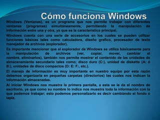 Windows (Ventanas), es un programa que nos permite trabajar con diferentes
ventanas (programas) simultáneamente, permitiendo la manipulación de
información entre una y otra, ya que es la característica principal.
Windows cuenta con una serie de accesorios en los cuales se pueden utilizar
funciones básicas tales como calculadora, diseño grafico, procesador de texto
manejador de archivos (explorador).
Es importante mencionar que el explorador de Windows se utiliza básicamente para
la     manipulación    de     archivos     (ver,   copiar,    mover, cambiar    el
nombre, eliminarlos), también nos permite mostrar el contenido de las unidades de
almacenamiento secundario tales como; disco duro (C:), unidad de diskette (A: ó
B:), unidades de disco compactos (D: E: F:, etc.).
El manejo de información es muy importante en nuestro equipo por esta razón
debemos organizarla en pequeñas carpetas (directorios) las cuales nos indican la
información almacenadas.
Al iniciar Windows nos muestra la primera pantalla, a esta se le da el nombre de
escritorio, ya que como su nombre lo indica nos muestra toda la información con la
que podemos trabajar; esto podemos personalizarlo es decir cambiando el fondo o
tapiz.
 