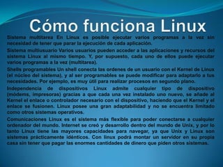 Sistema multitarea En Linux es posible ejecutar varios programas a la vez sin
necesidad de tener que parar la ejecución de cada aplicación.
Sistema multiusuario Varios usuarios pueden acceder a las aplicaciones y recursos del
sistema Linux al mismo tiempo. Y, por supuesto, cada uno de ellos puede ejecutar
varios programas a la vez (multitarea).
Shells programables Un shell conecta las ordenes de un usuario con el Kernel de Linux
(el núcleo del sistema), y al ser programables se puede modificar para adaptarlo a tus
necesidades. Por ejemplo, es muy útil para realizar procesos en segundo plano.
Independencia de dispositivos Linux admite cualquier tipo de dispositivo
(módems, impresoras) gracias a que cada una vez instalado uno nuevo, se añade al
Kernel el enlace o controlador necesario con el dispositivo, haciendo que el Kernel y el
enlace se fusionen. Linux posee una gran adaptabilidad y no se encuentra limitado
como otros sistemas operativos.
Comunicaciones Linux es el sistema más flexible para poder conectarse a cualquier
ordenador del mundo. Internet se creó y desarrollo dentro del mundo de Unix, y por lo
tanto Linux tiene las mayores capacidades para navegar, ya que Unix y Linux son
sistemas prácticamente idénticos. Con linux podrá montar un servidor en su propia
casa sin tener que pagar las enormes cantidades de dinero que piden otros sistemas.
 