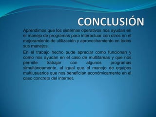 Aprendimos que los sistemas operativos nos ayudan en
el manejo de programas para interactuar con otros en el
mejoramiento de utilización y aprovechamiento en todos
sus manejos.
En el trabajo hecho pude apreciar como funcionan y
como nos ayudan en el caso de multitareas y que nos
permite     trabajar    con      algunos    programas
simultáneamente, al igual que el manejo de equipos
multiusuarios que nos benefician económicamente en el
caso concreto del internet.
 
