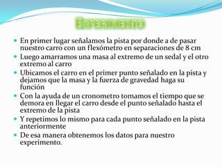 ExperimentoEn primer lugar señalamos la pista por donde a de pasar nuestro carro con un flexómetro en separaciones de 8 cmLuego amarramos una masa al extremo de un sedal y el otro extremo al carroUbicamos el carro en el primer punto señalado en la pista y dejamos que la masa y la fuerza de gravedad haga su funciónCon la ayuda de un cronometro tomamos el tiempo que se demora en llegar el carro desde el punto señalado hasta el extremo de la pistaY repetimos lo mismo para cada punto señalado en la pista anteriormenteDe esa manera obtenemos los datos para nuestro  experimento.