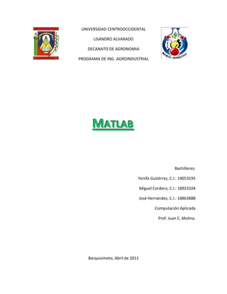 4434840330201524033020UNIVERSIDAD CENTROOCCIDENTAL<br />LISANDRO ALVARADO<br />DECANATO DE AGRONOMIA <br />PROGRAMA DE ING. AGROINDUSTRIAL<br />Matlab<br />Bachilleres:<br /> Yenife Gutiérrez, C.I.: 19053195<br />Miguel Cordero, C.I.: 18923104<br />José Hernández, C.I.: 18863888<br />Computación Aplicada<br />Prof. Juan C. Molina.<br />Barquisimeto, Abril de 2011<br />INTRODUCCION<br />Debido al desarrollo de las nuevas tecnologías y su uso en la vida cotidiana, en los últimos años los Centros Educativos han producido un cambio en el enfoque de la enseñanza y como consecuencia en el aprendizaje de diferentes disciplinas. <br />Actualmente en las Universidades se han implementado novedades en el contenido de las materias matemáticas, y esto se debe a la introducción de programas de cálculo simbólico como MATLAB, que son el resultado de la evolución de las matemáticas. Estos nuevos programas permiten una enseñanza más versátil y una continúa interacción entre teoría y práctica, aunque se presentan problemas como reducción de la carga lectiva de las materias de contenido matemático, pero resulta imperiosa la necesidad de formarnos en las nuevas tecnologías para reorganizar y actualizar nuestros conocimientos.<br />MATLAB es uno de los programas ampliamente conocido y utilizado en las universidades e institutos para el aprendizaje de cursos básicos y avanzados de matemáticas, ciencias y especialmente ingeniería. También se utiliza en la industria en las áreas de investigación, desarrollo y diseño de prototipos.<br />MATLAB<br /> <br />Es un ambiente de cómputo, de alta ejecución numérica y de visualización. MATLAB integra el análisis numérico, calculo de matrices, procesamiento de señales, y graficación, en un ambiente sencillo de utilizar, donde los problemas y sus soluciones son expresadas justamente como están escritas; a diferencia de la programación tradicional. Escrito inicialmente como auxiliar en la programación de cálculo con matrices, fue escrito originalmente en fortran, actualmente está escrito en lenguaje C.<br />MATLAB es un lenguaje de programación amigable al usuario con características más avanzadas y mucho más fáciles de usar que los lenguajes de programación como Basic, pascal o C. Cuenta con paquetes de funciones especializadas llamadas toolboxes.<br />Como realizar operaciones en MATLAB:<br />Matemáticas:  Al invocarse MATLAB aparecerá la pantalla de comandos, algunas sugerencias y el símbolo >> , el cual indica la entrada de instrucciones para ser evaluadas:<br />>> Comando o instrucción a evaluar <enter><br />Para hacer la suma de dos números, escribimos:<br />>> 5 + 5 <enter> Presionamos la tecla entrar.<br />ans= 10<br />Para hacer la resta de dos números, escribimos:<br />>> 7 - 3 <enter> Presionamos la tecla entrar.<br />ans= 4<br />El resultado es desplegado y se guarda en la variable ans (answer).<br />Operaciones básicas:<br />SUMA: C = a + b<br />RESTA: d = a - b<br />MULTIPLICACION: e = a * b<br />DIVISION: F = a / b y F = a b <br />POTENCIA: a ^ 2<br />Como este último cálculo no tenía variable asignada, la respuesta se guarda en la variable ans (answer).<br />Lógicas: Existen tres operadores lógicos: AND & OR | NOT ~<br />Para que la operación AND sea verdadera las dos relaciones deben ser verdaderas:<br />AND= 0 0 | 0 Falso<br />          0 1 | 0 Falso<br />          1 0 | 0 Falso<br />          1 1 | 1 Verdadero<br />(1 < 2) & (2 < 3) Verdadero.<br />(1 < 2) & (2 < 1) Falso.<br />OR= 0 0 | 0<br />        0 1 | 1<br />        1 0 | 1<br />        1 1 | 1<br />(1 < 2) | (2 < 1) Verdadero.<br />NOT= ~ 0 | 1<br />          ~ 1 | 0<br />~ (2 < 1) Verdadero.<br />Relacionales: las únicas respuestas posibles con las operaciones relacionales son lógicas: Cierto = 1 y Falso = 0. <br />Ejemplo:<br />1 < 2<br />Como 1 es menor que 2, la respuesta es cierta por lo que obtenemos un 1.<br />1 < 1<br />Obtenemos un 0, porque 1 no es menor que 1.<br />Operadores relaciónales:<br />> Mayor que<br />< Menor que<br />>= Mayor o igual a <br /><= Menor o igual a<br />== Igual a<br />~= No igual a<br />Matrices: MATLAB, basa su manejo de variables a partir de la asignación de vectores o de matrices, lo importante es que estos, no necesitan declararse previamente y tampoco dimensionarse, como se hace en la programación tradicional. Para su creación existen varias formas:<br />Las filas se separan por punto y coma y las columnas por espacios o comas:<br />>>A= [1 2 3 4; 5 6 7 8; 9 0 1 2]; <br />También, <br />>>A= [1, 2, 3, 4; 5, 6, 7, 8; 9, 0, 1, 2]; <br />Ó bien: <br />>>A = [1 2 3 4 <br />            5 6 7 8 <br />          9 0 1 2]<br />Y MATLAB responde:<br />1 2 3 4 <br />      A= 5 6 7 8 <br />9 0 1 2<br />De lo anterior se ve que un vector fila o renglón se asigna así: <br />>>v= [1 2 3];<br /> <br />También, <br />>>v= [1, 2, 3]; <br />Y un vector columna se asigna así: <br />>>v= [1; 2; 3];<br />Otra cosa importante es que los elementos de los vectores y las matrices, no únicamente pueden ser números sino también pueden ser expresiones: <br />>> v= [1 1+1  4-1  12/3  5^2]; <br />Para hacer un vector con una cierta secuencia y con una gran cantidad de datos se tiene que utilizar lo siguiente: <br />[c:p:f] es un vector [c c+p c+2*p c+3*p ... f] <br />Donde: c es el comienzo, p es el paso o incremento, f es el final.<br />Operaciones con matrices:<br />SUMA: sumar 2 a cada elemento de un vector o matriz se hace de la siguiente manera:<br />Vector: <br />>>a = [1 2 3 4 5 6 9 8 7] <br />>>b= a + 2 <br />b= 3 4 5 6 7 8 11 10 9<br />Suma de dos vectores por ejemplo a + b: <br />>>c = a + b <br />c = 4 6 8 10 12 14 20 18 16 <br />RESTA: trabaja de la misma forma que en la suma:<br />>>c = b - a Resta de dos matrices.<br />MULTIPLICACION: Para multiplicar dos matrices hay que recordar que tienen que ser (r,c)*(c,r) y resulta una matriz de dimensión (r,r), ejemplo:<br />>>B = [1 2 3 4; 5 6 7 8; 9 10 11 12]<br />>>C= [1 5 9; 2 6 10; 3 7 11; 4 8 12]<br />>>D = B * C      <br />30    70     110 <br />      D= 70    174   278 <br />           110   278   446<br />>>D = C * B<br />107 122 137 152 <br />       D= 122 140 158 176 <br />137 158 179 200 <br />152 176 200 224<br />Otra multiplicación seria de elemento por elemento (producto punto), lo importante es que las matrices tienen que ser de la misma dimensión, ejemplo:<br />>>E = [1 2; 3 4] <br />>>F = [2 3; 4 5] <br />>>G = E * F<br />G= 2 6 <br />            2 20<br />DIVISION: se maneja de manera similar a la multiplicación:<br />>>G = E / F<br />Para cambiar un valor de una posición específica en una matriz: <br />A = [1 2 3; 4 5 7; 7 8 9]<br />Por ejemplo: si nos equivocamos al capturar la matriz, es decir, si el número 7 del segundo renglón, tercera columna debió ser 6 en vez de 7, tendríamos que capturar de nuevo la matriz, pero con MATLAB es posible modificarla de la siguiente manera:<br />Variable (renglón, columna)= nuevo valor<br />A (2,3)= 6 <br />Para determinar una Matriz transpuesta: se puede obtener la transpuesta de B, colocando un apóstrofe:<br />>>B = [1 2 3 4; 5 6 7 8; 9 10 11 12]<br />>>C = B'<br />1  5  9 <br />        C= 2  6  10 <br />3  7  11 <br />4  8  12<br />CONCLUSION<br />MATLAB es una herramienta de trabajo eficaz tanto para estudiantes, como profesores y profesionales de la Ingeniería y de las Ciencias Aplicadas. Este programa puede ser utilizado en matemáticas para resolver problemas básicos de algebra, calculo, estadística, ecuaciones diferenciales, entre otros, evitando realizar cálculos largos y tedioso. Siempre debemos tener en cuenta que las nuevas tecnologías en la enseñanza de las matemáticas son siempre un instrumento más y nunca deben desplazar a los auténticos protagonistas, que son los alumnos, y que la formación de los profesores y profesionales es fundamental para sacarle partido a estas herramientas didácticas.<br />REFERENCIAS BIBLIOGRAFICAS<br />Fundamentos Matemáticos para la Ingeniería con Matlab.<br />Autores: José Vicente Romero Bauset, María Dolores Rosello Ferragut, Ricardo Zalaya Báez. <br />Editorial Universidad Politécnica de Valencia.<br />¿Qué es Matlab?<br />Autor: Ing. Abel Villanueva Peña<br />UNAM, Facultad de Ingeniería, Departamento de Control.<br />MATLAB, Amos Gilat – 2006<br />Tutorial de MATLAB - Monografias.com<br />