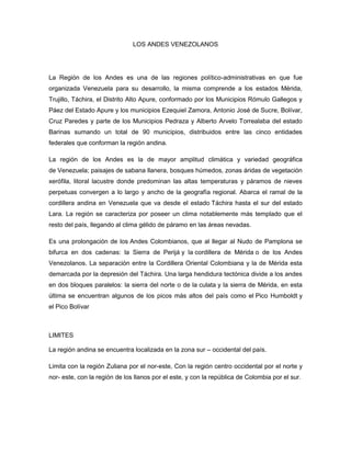 LOS ANDES VENEZOLANOS
La Región de los Andes es una de las regiones político-administrativas en que fue
organizada Venezuela para su desarrollo, la misma comprende a los estados Mérida,
Trujillo, Táchira, el Distrito Alto Apure, conformado por los Municipios Rómulo Gallegos y
Páez del Estado Apure y los municipios Ezequiel Zamora, Antonio José de Sucre, Bolívar,
Cruz Paredes y parte de los Municipios Pedraza y Alberto Arvelo Torrealaba del estado
Barinas sumando un total de 90 municipios, distribuidos entre las cinco entidades
federales que conforman la región andina.
La región de los Andes es la de mayor amplitud climática y variedad geográfica
de Venezuela; paisajes de sabana llanera, bosques húmedos, zonas áridas de vegetación
xerófila, litoral lacustre donde predominan las altas temperaturas y páramos de nieves
perpetuas convergen a lo largo y ancho de la geografía regional. Abarca el ramal de la
cordillera andina en Venezuela que va desde el estado Táchira hasta el sur del estado
Lara. La región se caracteriza por poseer un clima notablemente más templado que el
resto del país, llegando al clima gélido de páramo en las áreas nevadas.
Es una prolongación de los Andes Colombianos, que al llegar al Nudo de Pamplona se
bifurca en dos cadenas: la Sierra de Perijá y la cordillera de Mérida o de los Andes
Venezolanos. La separación entre la Cordillera Oriental Colombiana y la de Mérida esta
demarcada por la depresión del Táchira. Una larga hendidura tectónica divide a los andes
en dos bloques paralelos: la sierra del norte o de la culata y la sierra de Mérida, en esta
última se encuentran algunos de los picos más altos del país como el Pico Humboldt y
el Pico Bolívar
LIMITES
La región andina se encuentra localizada en la zona sur – occidental del país.
Limita con la región Zuliana por el nor-este, Con la región centro occidental por el norte y
nor- este, con la región de los llanos por el este, y con la república de Colombia por el sur.
 