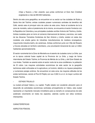 (Viejo y Nuevo), y San Josecito; que juntas conforman al Gran San Cristóbal
englobando a más de 600.000 habitantes.
Dentro de esta zona geográfica, se encuentran en su sector sur las ciudades de Rubio y
Santa Ana del Táchira; ambas ciudades poseen numerosos centrales de beneficio del
Café, siendo este el principal rubro de cultivo de esta zona. Hacia el occidente de la la
zona de montaña, sobre el piedemonte de la misma, se encuentra el sector fronterizo con
la República de Colombia y sus principales ciudades sonSan Antonio del Táchira y Ureña.
Ambas ciudades giran en torno al comercio internacional de bienes y servicios, son sede
de las Aduanas Terrestres fronterizas de San Antonio y Ureña; existen en estas dos
ciudades una amplia gama de industrias manufactureras de mediana envergadura;
mayormente industria textil y de cerámicas. Ambas conforman junto con Villa del Rosario
y Cúcuta ubicadas en territorio colombiano, una conurbación binacional de casi un millón
habitantes aproximadamente.
El sector nororiental de la Zona de Montaña es el asiento de ciudades como La Grita, que
en la época colonial fuese capital de la Provincia de La Grita, y luego de forma
intermitente del Estado Táchira, la Provincia de Mérida de La Grita, y del Gran Estado de
Los Andes. También se asienta sobre el sector norte de la zona cordillerana, la población
de El cobre. Las mayores actividades económicas de este sector de la geografía
tachirense están enfocadas en la agricultura y el turismo, debido a su riqueza paisajística
y numerosos parajes andinos. Se encuentran en esta zona, las mayores altitudes de los
andes tachirenses, siendo el Pico El Púlpito con sus 3.942 m.s.n.m. la mayor cumbre del
Estado Táchira.
- ESTADO TRUJILLO
La ciudad principal Valera y su capital, Trujillo estado con excelente ubicación para el
desarrollo de actividades económicas centradas principalmente en Valera, esta ciudad
representa un importante mercado inmobiliario para su tamaño en consecuencia de este
acelerado crecimiento en todos los aspectos, además cuenta con sitios turísticos
interesantes.
CARACTERÍSTICAS
ASPECTOS FÍSICOS.
 
