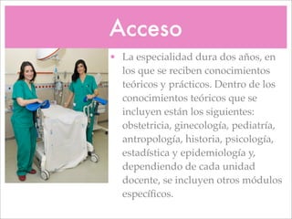 Acceso
• La especialidad dura dos años, en
  los que se reciben conocimientos
  teóricos y prácticos. Dentro de los
  conocimientos teóricos que se
  incluyen están los siguientes:
  obstetricia, ginecología, pediatría,
  antropología, historia, psicología,
  estadística y epidemiología y,
  dependiendo de cada unidad
  docente, se incluyen otros módulos
  especíﬁcos.
 