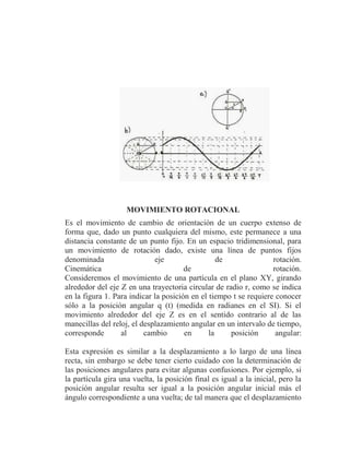 MOVIMIENTO ROTACIONAL
Es el movimiento de cambio de orientación de un cuerpo extenso de
forma que, dado un punto cualquiera del mismo, este permanece a una
distancia constante de un punto fijo. En un espacio tridimensional, para
un movimiento de rotación dado, existe una línea de puntos fijos
denominada                   eje                  de               rotación.
Cinemática                             de                          rotación.
Consideremos el movimiento de una partícula en el plano XY, girando
alrededor del eje Z en una trayectoria circular de radio r, como se indica
en la figura 1. Para indicar la posición en el tiempo t se requiere conocer
sólo a la posición angular q (t) (medida en radianes en el SI). Si el
movimiento alrededor del eje Z es en el sentido contrario al de las
manecillas del reloj, el desplazamiento angular en un intervalo de tiempo,
corresponde       al      cambio       en      la    posición       angular:

Esta expresión es similar a la desplazamiento a lo largo de una línea
recta, sin embargo se debe tener cierto cuidado con la determinación de
las posiciones angulares para evitar algunas confusiones. Por ejemplo, si
la partícula gira una vuelta, la posición final es igual a la inicial, pero la
posición angular resulta ser igual a la posición angular inicial más el
ángulo correspondiente a una vuelta; de tal manera que el desplazamiento
 