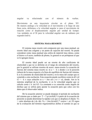 angular     va    relacionado      con     el    número      de     vueltas.

Movimiento en una trayectoria circular en el plano XY.
De manera análoga a la velocidad en el movimiento a lo largo de una
línea recta, definimos a la velocidad angular w para el movimiento de
rotación como el desplazamiento angular por unidad de tiempo:
 Las unidades en el SI para la velocidad angular son de radianes por
segundo (rad/s).


                     SISTEMA MASA-RESORTE

       El sistema masa resorte está compuesto por una masa puntual, un
resorte ideal una colgante y un punto de sujeción del resorte. Se puede
considerar como masa puntual una esfera de material muy denso, como
el hierro o el acero, también de plomo, lo general es un portapesas al que
se le agregan masas.

       El resorte ideal puede ser un resorte de alto coeficiente de
elasticidad y que no se deforme en el rango de estiramiento del resorte,
por lo general se utilizan resortes de acero. masa-resorte La ecuación de
fuerzas del sistema masa resorte es: m a = - k x donde x es la posición
(altura) de la masa respecto a la línea de equilibrio de fuerzas del sistema,
k es la constante de elasticidad del resorte y m la masa del cuerpo que es
sometido a esta oscilación. Esta ecuación puede escribirse como:m d2 x/d
t2 = - k x cuya solución es x = Am sin ( w t + ø), donde: Am es la
máxima amplitud de la oscilación, w es la velocidad angular que se
calcula como ( k /m) 0,5. La constante ø es conocida como ángulo de
desface que se utiliza para ajustar la ecuación para que calce con los
datos que el observador indica.

       De la ecuación anterior se puede despejar el periodo de oscilación
del sistema que es dado por: T = 2 pi (m/k)0,5 A partir de la ecuación de
posición se puede determinar la rapidez con que se desplaza el objeto: Vs
= valor absoluto de ( dx /dt). Vs = |Am (k/m)0,5 * cos(wt + ø) | El signo
de la evaluación del término trigonométrico define el sentido en que se
 