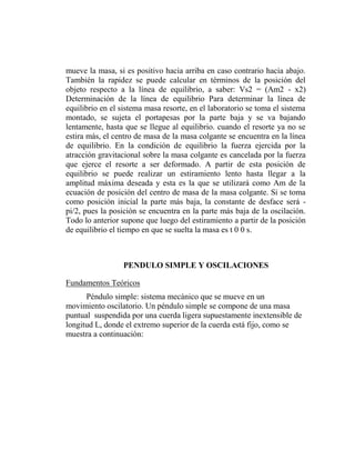 mueve la masa, si es positivo hacia arriba en caso contrario hacia abajo.
También la rapidez se puede calcular en términos de la posición del
objeto respecto a la línea de equilibrio, a saber: Vs2 = (Am2 - x2)
Determinación de la línea de equilibrio Para determinar la línea de
equilibrio en el sistema masa resorte, en el laboratorio se toma el sistema
montado, se sujeta el portapesas por la parte baja y se va bajando
lentamente, hasta que se llegue al equilibrio. cuando el resorte ya no se
estira más, el centro de masa de la masa colgante se encuentra en la línea
de equilibrio. En la condición de equilibrio la fuerza ejercida por la
atracción gravitacional sobre la masa colgante es cancelada por la fuerza
que ejerce el resorte a ser deformado. A partir de esta posición de
equilibrio se puede realizar un estiramiento lento hasta llegar a la
amplitud máxima deseada y esta es la que se utilizará como Am de la
ecuación de posición del centro de masa de la masa colgante. Si se toma
como posición inicial la parte más baja, la constante de desface será -
pi/2, pues la posición se encuentra en la parte más baja de la oscilación.
Todo lo anterior supone que luego del estiramiento a partir de la posición
de equilibrio el tiempo en que se suelta la masa es t 0 0 s.



                  PENDULO SIMPLE Y OSCILACIONES

Fundamentos Teóricos
      Péndulo simple: sistema mecánico que se mueve en un
movimiento oscilatorio. Un péndulo simple se compone de una masa
puntual suspendida por una cuerda ligera supuestamente inextensible de
longitud L, donde el extremo superior de la cuerda está fijo, como se
muestra a continuación:
 