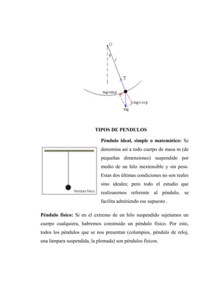 TIPOS DE PENDULOS

                             Péndulo ideal, simple o matemático: Se
                             denomina así a todo cuerpo de masa m (de
                             pequeñas dimensiones) suspendido por
                             medio de un hilo inextensible y sin peso.
                             Estas dos últimas condiciones no son reales
                             sino ideales; pero todo el estudio que
                             realizaremos referente al péndulo, se
                             facilita admitiendo ese supuesto .

Péndulo físico: Si en el extremo de un hilo suspendido sujetamos un
cuerpo cualquiera, habremos construido un péndulo físico. Por esto,
todos los péndulos que se nos presentan (columpios, péndulo de reloj,
una lámpara suspendida, la plomada) son péndulos físicos.
 