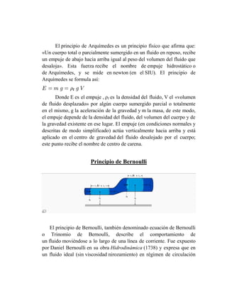El principio de Arquímedes es un principio físico que afirma que:
«Un cuerpo total o parcialmente sumergido en un fluido en reposo, recibe
un empuje de abajo hacia arriba igual al peso del volumen del fluido que
desaloja». Esta fuerza recibe el nombre de empuje hidrostático o
de Arquímedes, y se mide en newton (en el SIU). El principio de
Arquímedes se formula así:


      Donde E es el empuje , ρf es la densidad del fluido, V el «volumen
de fluido desplazado» por algún cuerpo sumergido parcial o totalmente
en el mismo, g la aceleración de la gravedad y m la masa, de este modo,
el empuje depende de la densidad del fluido, del volumen del cuerpo y de
la gravedad existente en ese lugar. El empuje (en condiciones normales y
descritas de modo simplificado) actúa verticalmente hacia arriba y está
aplicado en el centro de gravedad del fluido desalojado por el cuerpo;
este punto recibe el nombre de centro de carena.


                      Principio de Bernoulli




    El principio de Bernoulli, también denominado ecuación de Bernoulli
o Trinomio de Bernoulli, describe el comportamiento de
un fluido moviéndose a lo largo de una línea de corriente. Fue expuesto
por Daniel Bernoulli en su obra Hidrodinámica (1738) y expresa que en
un fluido ideal (sin viscosidad nirozamiento) en régimen de circulación
 