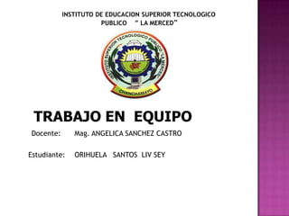 INSTITUTO DE EDUCACION SUPERIOR TECNOLOGICO
                      PUBLICO ” LA MERCED”




 TRABAJO EN EQUIPO
Docente:      Mag. ANGELICA SANCHEZ CASTRO

Estudiante:   ORIHUELA SANTOS LIV SEY
 