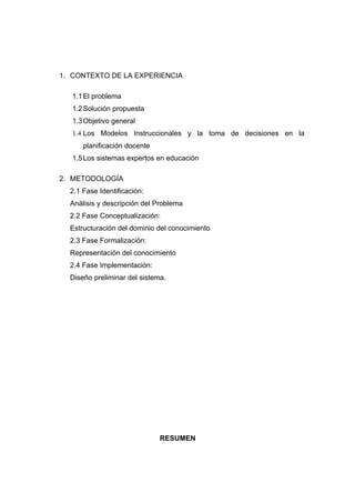 1. CONTEXTO DE LA EXPERIENCIA

   1.1 El problema
   1.2 Solución propuesta
   1.3 Objetivo general
   1.4 Los Modelos Instruccionales y la toma de decisiones en la
      planificación docente
   1.5 Los sistemas expertos en educación

2. METODOLOGÍA
  2.1 Fase Identificación:
  Análisis y descripción del Problema
  2.2 Fase Conceptualización:
  Estructuración del dominio del conocimiento
  2.3 Fase Formalización:
  Representación del conocimiento
  2.4 Fase Implementación:
  Diseño preliminar del sistema.




                              RESUMEN
 