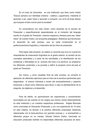 En el Liceo de Cervantes, es una Institución que tiene como misión
“Educar persona con Identidad cristiana - católica y agustiniana, mediante el
aprender a ser, saber hacer y aprender a compartir, con el fin de forjar lideres
que busquen el bien común para la sociedad”.


       En concordancia con esta misión, como docentes de la sección de
Preescolar y específicamente especializadas en el iniciación del lenguaje
escrito en el grado de Transición, creamos espacios y tiempos para ese “saber
hacer” de nuestra misión, con proyectos pedagógico- didácticos que favorezcan
el   desarrollo    de   este   proceso,    que   es   parte   fundamental   en   el
perfeccionamiento lingüístico y madurativo de los niños de preescolar.


       Para lograr este proyecto, se realizó un recorrido que tuvo en cuenta los
antecedentes de maduración lingüística en el grado anterior, la revisión de los
conceptos aprendidos y a partir de las actividades y la identificación de los
problemas y dificultades en el proceso del inicio a la escritura, se analizaron
los diferentes contenidos y se procede a definir el proyecto como tal para el
grado de Transición.


       Así mismo, y como resultado final de este proceso, se concertó la
aplicación de diferentes ejercicios para el inicio de la escritura pertinentes para
diagnosticar      el avance individual a través del acompañamiento y asesoría
presencial y virtual como referencia para llevar a cabo el planteamiento de la
pregunta, los objetivos y el desarrollo.



       Para tal efecto, se aprovecharon las experiencias y conocimientos
acumulados por las autores en los cargos que hemos venido desempeñando
en esta Institución y en nuestras respectivas profesiones. Ángela Moncada
como Licenciada en Educación Preescolar y con una experiencia de 15 años
en esta materia, ha llevado a la práctica diferentes propuestas didácticas
relacionadas con la lecto-escritura con grandes avances y a acompañado a
diferentes grupos en su manejo. Claudia Patricia Castro, licenciada en
educación preescolar también ha desarrollado diferentes proyectos de lecto-
 