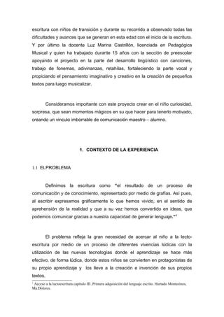 escritura con niños de transición y durante su recorrido a observado todas las
dificultades y avances que se generan en esta edad con el inicio de la escritura.
Y por último la docente Luz Marina Castrillón, licenciada en Pedagógica
Musical y quien ha trabajado durante 15 años con la sección de preescolar
apoyando el proyecto en la parte del desarrollo lingüístico con canciones,
trabajo de fonemas, adivinanzas, retahílas, fortaleciendo la parte vocal y
propiciando el pensamiento imaginativo y creativo en la creación de pequeños
textos para luego musicalizar.



          Consideramos importante con este proyecto crear en el niño curiosidad,
sorpresa, que sean momentos mágicos en su que hacer para tenerlo motivado,
creando un vinculo imborrable de comunicación maestro – alumno.




                               1. CONTEXTO DE LA EXPERIENCIA


1.1 ELPROBLEMA


          Definimos la escritura como “el resultado de un proceso de
comunicación y de conocimiento, representado por medio de grafías. Así pues,
al escribir expresamos gráficamente lo que hemos vivido, en el sentido de
aprehensión de la realidad y que a su vez hemos convertido en ideas, que
podemos comunicar gracias a nuestra capacidad de generar lenguaje.”1



          El problema refleja la gran necesidad de acercar al niño a la lecto-
escritura por medio de un proceso de diferentes vivencias lúdicas con la
utilización de las nuevas tecnologías donde el aprendizaje se hace más
efectivo, de forma lúdica, donde estos niños se convierten en protagonistas de
su propio aprendizaje y los lleve a la creación e invención de sus propios
textos.
1
 Acceso a la lectoescritura capítulo III. Primera adquisición del lenguaje escrito. Hurtado Montesinos,
Ma.Dolores.
 