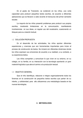 En el grado de Transición, se evidenció en los niños, una corta
capacidad para producir pequeños textos escritos, de acuerdo a diferentes
aplicaciones que se llevaron a cabo durante el transcurso del primer semestre
escolar.

       La mayoría de los niños presentó problemas para producir sus propios
escritos,   mostrando    limitaciones   en   la   comunicación,    manifestando
incoherencias en sus ideas, un regular uso del vocabulario, ocasionando un
bloqueo para su creación textual.

       ,

1.2 SOLUCIÓN PROPUESTA

       En el desarrollo de las actividades, los niños aportan diferentes
experiencias y vivencias que son herramientas importantes para iniciar el
proceso de construcción de textos. Se iniciará con diferentes dinámicas donde
los niños expresan sus emociones de acuerdo a su realidad, a su contexto, a
su experiencia lúdica.

       Los niños comparten y comunican lo que viven en su entorno, en su
colegio, en su familia, en su interacción con la tecnología aportando un gran
material lingüístico que abre el camino a la producción textual.



1.3 OBJETIVO GENERAL

       Que el niño identifique, relacione e integre organizadamente todos los
fonemas en la construcción de pequeños textos escritos que partan de su
interés, y cotidianidad; para ello utilizaremos una metodología basada en las
nuevas tecnologías.




                                  2. METODOLOGÍA
 
