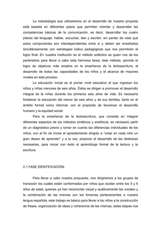 La metodología que utilizaremos en el desarrollo de nuestro proyecto
está basada en diferentes pasos que permiten orientar y desarrollar las
competencias básicas de la comunicación, es decir, desarrollar los cuatro
pilares del lenguaje: hablar, escuchar, leer y escribir, sin perder de vista que
estos componentes son interdependientes entre si y deben ser enseñados
simultáneamente con estrategias lúdico pedagógicas que nos permitirán el
logro final. En nuestra institución es el método ecléctico es quien nos da los
parámetros para llevar a cabo esta hermosa tarea; éste método, permite el
logro de objetivos más amplios en la enseñanza de la lectoescritura, el
desarrollo de todas las capacidades de los niños y el alcance de mayores
niveles en este proceso.
       La educación inicial es el primer nivel educativo al que ingresan los
niños y niñas menores de seis años. Éstos se dirigen a promover el desarrollo
integral de la niñez durante los primeros seis años de vida. Es necesario
fortalecer la educación del menor de seis años y de sus familias, tanto en el
ámbito formal como informal, con el propósito de favorecer el desarrollo
humano y la equidad social.
       Para la enseñanza de la lectoescritura, que consiste en integrar
diferentes aspectos de los métodos sintéticos y analíticos, es necesario partir
de un diagnóstico previo y tomar en cuenta las diferencias individuales de los
niños, con el fin de iniciar el aprestamiento dirigido a “crear en cada niño un
gran deseo de aprender” y a la vez, propiciar el desarrollo de las destrezas
necesarias, para iniciar con éxito el aprendizaje formal de la lectura y la
escritura.




2.1 FASE IDENTIFICACIÓN:


       Para llevar a cabo nuestra propuesta, nos dirigiremos a los grupos de
transición los cuales están conformados por niños que oscilan entre los 5 y 6
años de edad, quienes ya han reconocido visual y auditivamente las vocales y
la combinación de las mismas con los fonemas pertenecientes a nuestra
lengua española, este trabajo es básico para llevar a los niños a la construcción
de frases, organización de ideas y coherencia de las mismas, estas etapas nos
 