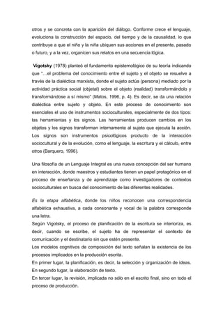 otros y se concreta con la aparición del diálogo. Conforme crece el lenguaje,
evoluciona la construcción del espacio, del tiempo y de la causalidad, lo que
contribuye a que el niño y la niña ubiquen sus acciones en el presente, pasado
o futuro, y a la vez, organicen sus relatos en una secuencia lógica.

Vigotsky (1978) planteó el fundamento epistemológico de su teoría indicando
que “…el problema del conocimiento entre el sujeto y el objeto se resuelve a
través de la dialéctica marxista, donde el sujeto actúa (persona) mediado por la
actividad práctica social (objetal) sobre el objeto (realidad) transformándolo y
transformándose a sí mismo” (Matos, 1996, p. 4). Es decir, se da una relación
dialéctica entre sujeto y objeto. En este proceso de conocimiento son
esenciales el uso de instrumentos socioculturales, especialmente de dos tipos:
las herramientas y los signos. Las herramientas producen cambios en los
objetos y los signos transforman internamente al sujeto que ejecuta la acción.
Los signos son instrumentos psicológicos producto de la interacción
sociocultural y de la evolución, como el lenguaje, la escritura y el cálculo, entre
otros (Barquero, 1996).

Una filosofía de un Lenguaje Integral es una nueva concepción del ser humano
en interacción, donde maestros y estudiantes tienen un papel protagónico en el
proceso de enseñanza y de aprendizaje como investigadores de contextos
socioculturales en busca del conocimiento de las diferentes realidades.

Es la etapa alfabética, donde los niños reconocen una correspondencia
alfabética exhaustiva, a cada consonante y vocal de la palabra corresponde
una letra.
Según Vigotsky, el proceso de planificación de la escritura se interioriza, es
decir, cuando se escribe, el sujeto ha de representar el contexto de
comunicación y el destinatario sin que estén presente.
Los modelos cognitivos de composición del texto señalan la existencia de los
procesos implicados en la producción escrita.
En primer lugar, la planificación, es decir, la selección y organización de ideas.
En segundo lugar, la elaboración de texto.
En tercer lugar, la revisión, implicada no sólo en el escrito final, sino en todo el
proceso de producción.
 