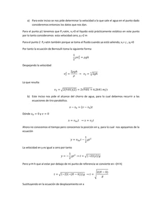 a) Para este inciso se nos pide determinar la velocidad a la que sale el agua en el punto dado
consideremos entonces los datos que nos dan.
Para el punto p1 tenemos que P1=atm, v1=0 el líquido está prácticamente estático en este punto
por lo tanto consideramos esta velocidad cero, y1=2 m
Para el punto 2 P2=atm también porque se toma el fluido cuando ya está saliendo, v2= ¿ , y2=0
Por tanto la ecuación de Bernoulli toma la siguiente forma

Despejando la velocidad
√
Lo que resulta
√

√

b) Este inciso nos pide el alcance del chorro de agua, para lo cual debemos recurrir a las
ecuaciones de tiro parabólico.

Dónde

y

Ahora no conocemos el tiempo pero conocemos la posición en y, para lo cual nos apoyamos de la
ecuación

La velocidad en y es igual a cero por tanto
√
Pero y=H-h que al estar por debajo de mi punto de referencia se convierte en –(H-h)
√
Sustituyendo en la ecuación de desplazamiento en x

√

 