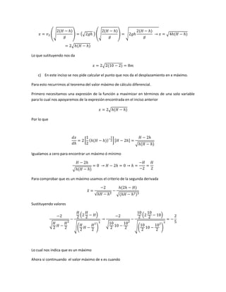 (√

)

(√

) (√

)

√

√

√
Lo que sutituyendo nos da
√
c) En este inciso se nos pide calcular el punto que nos da el desplazamiento en x máximo.
Para esto recurrimos al teorema del valor máximo de cálculo diferencial.
Primero necesitamos una expresión de la función a maximizar en términos de una solo variable
para lo cual nos apoyaremos de la expresión encontrada en el inciso anterior
√
Por lo que

[

]

√

Igualamos a cero para encontrar un máximo ó mínimo

√
Para comprobar que es un máximo usamos el criterio de la segunda derivada
̈

√

√

Sustituyendo valores
(
√

√(

)
)

(
√

Lo cual nos indica que es un máximo
Ahora si continuando el valor máximo de x es cuando

√(

)
)

 