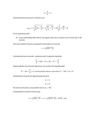 Sustituyendo tenemos que la x máxima es de

√

√

√

Por lo tanto Xmax=10m
d) A que profundidad debe abrirse otro agujero para que el alcance sea el mismo que el del
inciso b).
Para esto también tomamos la expresión encontrada en el inciso b)
√

Considerando como conocida x podemos tener la siguiente expresión

Reacomodando esta ecuación obtenemos una ecuación de segundo grado

Resolviendo la ecuación de segundo grado tenemos

Por tanto la otra altura a la que debe estar es

m

Comprobando lo anterior tenemos que

√

√

√

 