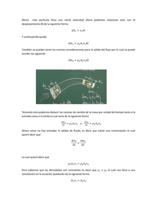 Ahora esta partícula lleva una cierta velocidad ahora podemos relacionar esto con el
desplazamiento dS de la siguiente forma

Y sustituyendo queda

También se pueden tener las mismas consideraciones para la salida del flujo por lo cual se puede
escribir los siguiente

Teniendo esto podemos deducir las razones de cambio de la masa por unidad de tiempo tanto a la
entrada como a la salida lo cual sería de la siguiente forma
y
Ahora como no hay entradas ni salidas de fluido, es decir que existe una conservación lo cual
quiere decir que

Lo cual quiere decir que

Pero sabemos que las densidades son constantes es decir que
cancelación en la ecuación quedando de la siguiente forma.

lo cual nos lleva a una

 