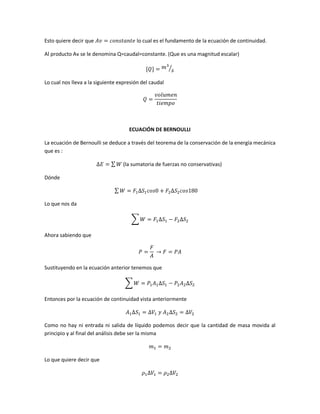 Esto quiere decir que

lo cual es el fundamento de la ecuación de continuidad.

Al producto Av se le denomina Q=caudal=constante. (Que es una magnitud escalar)
⁄
Lo cual nos lleva a la siguiente expresión del caudal

ECUACIÓN DE BERNOULLI
La ecuación de Bernoulli se deduce a través del teorema de la conservación de la energía mecánica
que es :
∑

(la sumatoria de fuerzas no conservativas)

Dónde
∑
Lo que nos da
∑
Ahora sabiendo que

Sustituyendo en la ecuación anterior tenemos que
∑
Entonces por la ecuación de continuidad vista anteriormente

Como no hay ni entrada ni salida de líquido podemos decir que la cantidad de masa movida al
principio y al final del análisis debe ser la misma

Lo que quiere decir que

 