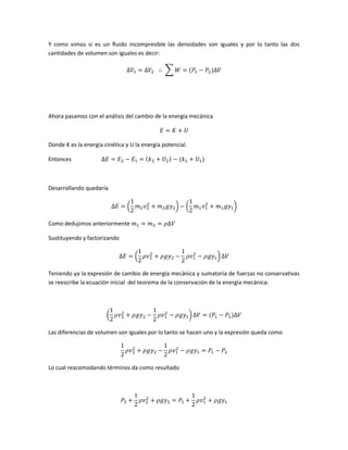 Y como vimos si es un fluido incompresible las densidades son iguales y por lo tanto las dos
cantidades de volumen son iguales es decir:
∑

Ahora pasamos con el análisis del cambio de la energía mecánica

Donde K es la energía cinética y U la energía potencial.
Entonces

Desarrollando quedaría
(

)

(

)

Como dedujimos anteriormente
Sustituyendo y factorizando
(

)

Teniendo ya la expresión de cambio de energía mecánica y sumatoria de fuerzas no conservativas
se reescribe la ecuación inicial del teorema de la conservación de la energía mecánica:

(

)

Las diferencias de volumen son iguales por lo tanto se hacen uno y la expresión queda como

Lo cual reacomodando términos da como resultado

 