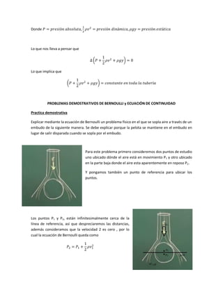 Donde

Lo que nos lleva a pensar que
(

)

Lo que implica que
(

)

PROBLEMAS DEMOSTRATIVOS DE BERNOULLI y ECUACIÓN DE CONTINUIDAD
Practica demostrativa
Explicar mediante la ecuación de Bernoulli un problema físico en el que se sopla aire a través de un
embudo de la siguiente manera. Se debe explicar porque la pelota se mantiene en el embudo en
lugar de salir disparada cuando se sopla por el embudo.

Para este problema primero consideremos dos puntos de estudio
uno ubicado dónde el aire está en movimiento P1 y otro ubicado
en la parte baja donde el aire esta aparentemente en reposo P2.
Y pongamos también un punto de referencia para ubicar los
puntos.

Los puntos P1 y P2, están infinitesimalmente cerca de la
línea de referencia, así que despreciaremos las distancias,
además consideramos que la velocidad 2 es cero , por lo
cual la ecuación de Bernoulli queda como

 