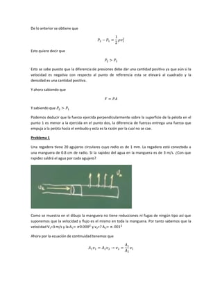 De lo anterior se obtiene que

Esto quiere decir que

Esto se sabe puesto que la diferencia de presiones debe dar una cantidad positiva ya que aún si la
velocidad es negativa con respecto al punto de referencia esta se elevará al cuadrado y la
densidad es una cantidad positiva.
Y ahora sabiendo que

Y sabiendo que
Podemos deducir que la fuerza ejercida perpendicularmente sobre la superficie de la pelota en el
punto 1 es menor a la ejercida en el punto dos, la diferencia de fuerzas entrega una fuerza que
empuja a la pelota hacia el embudo y esta es la razón por la cual no se cae.
Problema 1
Una regadera tiene 20 agujeros circulares cuyo radio es de 1 mm. La regadera está conectada a
una manguera de 0.8 cm de radio. Si la rapidez del agua en la manguera es de 3 m/s. ¿Con que
rapidez saldrá el agua por cada agujero?

Como se muestra en el dibujo la manguera no tiene reducciones ni fugas de ningún tipo así que
suponemos que la velocidad y flujo es el mismo en toda la manguera. Por tanto sabemos que la
velocidad V1=3 m/s y la A1
y v2=? A2
Ahora por la ecuación de continuidad tenemos que

 
