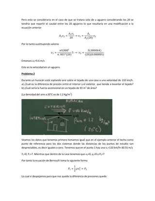 Pero esto se consideraría en el caso de que se tratara solo de u agujero considerando los 20 se
tendría que repartir el caudal entre los 20 agujeros lo que resultaría en una modificación a la
ecuación anterior

Por lo tanto sustituyendo valores

Entonces v2=9.6 m/s
Esto es la velocidad en un agujero.
Problema 2
Durante un huracán está soplando aire sobre el tejado de una casa a una velocidad de 110 km/h.
a) ¿Cuál es la diferencia de presión entre el interior y el exterior que tiende a levantar el tejado?
b) ¿Cuál sería la fuerza ascensional en un tejado de 93 m2 de área?
(La densidad del aire a 20°C es de 1.2 Kg/m3)

Veamos los datos que tenemos primero tomamos igual que en el ejemplo anterior el techo como
punto de referencia para los dos sistemas donde las distancias de los puntos de estudio son
despreciables, es decir iguales a cero. Tenemos que en el punto 1 hay una v1=110 km/h=30.55 m/s
Y1=0, P1=?. Mientras que dentro de la casa tenemos que v2=0, y2=0 y P2=?
Por tanto la ecuación de Bernoulli toma la siguiente forma

Lo cual si despejamos para que nos quede la diferencia de presiones queda

 