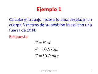 Ejemplo 1 Calcular el trabajo necesario para desplazar un cuerpo 3 metros de su posición inicial con una fuerza de 10 N. Respuesta: [email_address] 
