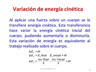 Variación de energía cinética Al aplicar una fuerza sobre un cuerpo se le transfiere energía cinética. Esta transferencia hace variar la energía cinética inicial del cuerpo, pudiendo aumentarla o disminuirla. Esta variación de energía es equivalente al trabajo realizado sobre el cuerpo. [email_address] 