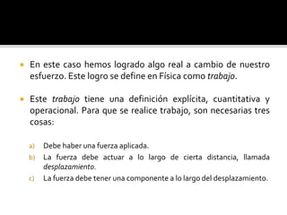  En este caso hemos logrado algo real a cambio de nuestro
esfuerzo. Este logro se define en Física como trabajo.
 Este trabajo tiene una definición explícita, cuantitativa y
operacional. Para que se realice trabajo, son necesarias tres
cosas:
a) Debe haber una fuerza aplicada.
b) La fuerza debe actuar a lo largo de cierta distancia, llamada
desplazamiento.
c) La fuerza debe tener una componente a lo largo del desplazamiento.
 