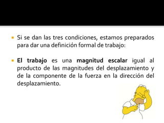  Si se dan las tres condiciones, estamos preparados
para dar una definición formal de trabajo:
 El trabajo es una magnitud escalar igual al
producto de las magnitudes del desplazamiento y
de la componente de la fuerza en la dirección del
desplazamiento.
 