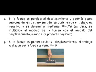 2. Si la fuerza es paralela al desplazamiento y además estos
vectores tienen distinto sentido, se obtiene que el trabajo es
negativo y se determina mediante W=-F·d (es decir, se
multiplica el módulo de la fuerza con el módulo del
desplazamiento, siendo este producto negativo).
3. Si la fuerza es perpendicular al desplazamiento, el trabajo
realizado por la fuerza es cero. W= 0
 