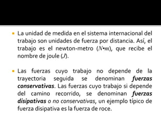  La unidad de medida en el sistema internacional del
trabajo son unidades de fuerza por distancia. Así, el
trabajo es el newton-metro (N•m), que recibe el
nombre de joule (J).
 Las fuerzas cuyo trabajo no depende de la
trayectoria seguida se denominan fuerzas
conservativas. Las fuerzas cuyo trabajo si depende
del camino recorrido, se denominan fuerzas
disipativas o no conservativas, un ejemplo típico de
fuerza disipativa es la fuerza de roce.
 