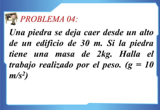 Una piedra se deja caer desde un alto
de un edificio de 30 m. Si la piedra
tiene una masa de 2kg. Halla el
trabajo realizado por el peso. (g = 10
m/s2)
PROBLEMA 04:
 