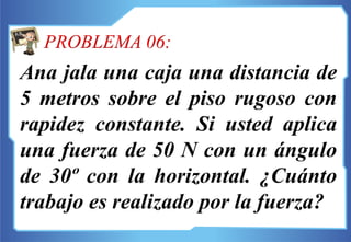 Ana jala una caja una distancia de
5 metros sobre el piso rugoso con
rapidez constante. Si usted aplica
una fuerza de 50 N con un ángulo
de 30º con la horizontal. ¿Cuánto
trabajo es realizado por la fuerza?
PROBLEMA 06:
 