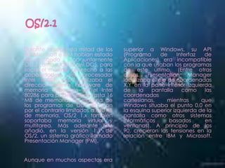 Durante la segunda mitad de los       superior a Windows, su API
80, Microsoft e IBM habían estado     (Programa      de     Interfaz  de
desarrollando       conjuntamente     Aplicaciones) era incompatible
OS/2 como sucesor del DOS, para       con la que usaban los programas
sacar el máximo provecho a las        de este último. (Entre otras
capacidades del procesador            cosas, Presentation Manager
Intel 80286. OS/2 utilizaba el        localizaba el eje de coordenadas
direccionamiento hardware de          X,Y en la parte inferior izquierda
memoria disponible en el Intel        de     la  pantalla     como    las
80286 para poder utilizar hasta 16    coordenadas
MB de memoria. La mayoría de          cartesianas,      mientras     que
los programas de DOS estaban          Windows situaba el punto 0,0 en
por el contrario limitados a 640 KB   la esquina superior izquierda de la
de memoria. OS/2 1.x también          pantalla como otros sistemas
soportaba memoria virtual y           informáticos      basados       en
multitarea. Más adelante IBM          ventanas). A principio de los
añadió, en la versión 1.1 de          90, crecieron las tensiones en la
OS/2, un sistema gráfico llamado      relación entre IBM y Microsoft.
Presentación Manager (PM).


Aunque en muchos aspectos era
 