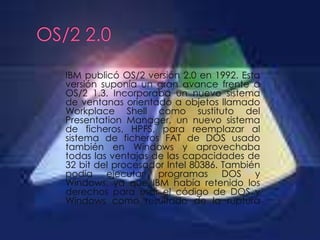 IBM publicó OS/2 versión 2.0 en 1992. Esta
versión suponía un gran avance frente a
OS/2 1.3. Incorporaba un nuevo sistema
de ventanas orientado a objetos llamado
Workplace Shell como sustituto del
Presentation Manager, un nuevo sistema
de ficheros, HPFS, para reemplazar al
sistema de ficheros FAT de DOS usado
también en Windows y aprovechaba
todas las ventajas de las capacidades de
32 bit del procesador Intel 80386. También
podía ejecutar programas DOS y
Windows, ya que IBM había retenido los
derechos para usar el código de DOS y
Windows como resultado de la ruptura
 