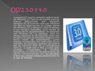 Aunque OS/2 seguía corriendo aplicaciones
de Windows 3.0 carecía de soporte para las
nuevas      aplicaciones     que     requerían
Windows 95. Al contrario que con Windows
3.0, IBM no tenía acceso al código fuente
de Windows 95; y tampoco tenía el tiempo
ni los recursos necesarios para emular el
trabajo de los programadores de Microsoft
con Windows 95, no obstante, OS/2 3.0
(Warp) apareció en el mercado antes que
Windows 95 (que se retrasaba respecto a la
fecha inicial de lanzamiento), como
mejoras incorporaba una reducción en los
requisitos de hardware (pasaba de pedir 8
Mb de memoria RAM de su antedecesor
OS/2 2.1 a pedir sólo 4 Mb) y como gran
añadido,       incorporaba      el     llamado
BonusPack, un conjunto de aplicaciones de
oficina, comunicaciones, etc. que ahorraban
el tener que comprar software adicional como en
el caso de Windows.
 