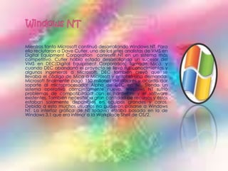 Mientras tanto Microsoft continuó desarrollando Windows NT. Para
ello reclutaron a Dave Cutler, uno de los jefes analistas de VMS en
Digital Equipment Corporation convertir NT en un sistema más
competitivo. Cutler había estado desarrollando un sucesor del
VMS en DEC(Digital Equipment Corporation) llamado Mica, y
cuando DEC abandonó el proyecto se llevó sus conocimientos y
algunos ingenieros a Microsoft. DEC también creyó que se
llevaba el código de Mica a Microsoft y entabló una demanda.
Microsoft finalmente pagó 150 millones de dólares y acordó dar
soporte al microprocesador Alpha de DEC en NT. Siendo un
sistema operativo completamente nuevo, Windows NT sufrió
problemas de compatibilidad con el hardware y el software
existentes. También necesitaba gran cantidad de recursos y éstos
estaban solamente disponibles en equipos grandes y caros.
Debido a esto muchos usuarios no pudieron pasarse a Windows
NT. La interfaz gráfica de NT todavía estaba basada en la de
Windows 3.1 que era inferior a la Workplace Shell de OS/2.
 