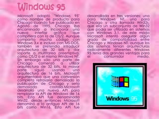 Microsoft adoptó "Windows 95"            desarrollada en tres versiones: una
como nombre de producto para             para Windows NT, una para
Chicago cuando fue publicado en          Chicago y otra llamada Win32s,
Agosto de 1995. Chicago iba              que era un subconjunto de Win32
encaminado a incorporar una              que podía ser utilizado en sistemas
nueva     interfaz   gráfica    que      con Windows 3.1. de este modo
compitiera con la de OS/2. Aunque        Microsoft intentó asegurar algún
compartía mucho código con               grado de compatibilidad entre
Windows 3.x e incluso con MS-DOS,        Chicago y Windows NT, aunque los
también se pretendía introducir          dos sistemas tenían arquitecturas
arquitectura de 32 bits y dar            radicalmente diferentes Windows
soporte a multitarea preemptiva,         95 tenía dos grandes ventajas para
como OS/2 o el mismo Windows NT.         el        consumidor         medio.
Sin embargo sólo una parte de
Chicago      comenzó     a    utilizar
arquitectura de 32 bits, la mayor
parte     siguió    usando       una
arquitectura de 16 bits, Microsoft
argumentaba que una conversión
completa retrasaría demasiado la
publicación de Chicago y sería
demasiado          costosa.Microsoft
desarrolló una nueva API para
remplazar la API de Windows de 16
bits. Esta API fue denominada
Win32, desde entonces Microsoft
denominó a la antigua API de 16
bits como Win16. Esta API fue
 