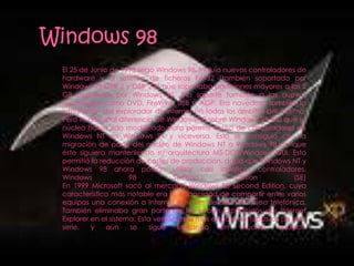 El 25 de Junio de 1998 llegó Windows 98. Incluía nuevos controladores de
hardware y el sistema de ficheros FAT32 (también soportado por
Windows 95 OSR 2 y OSR 2.5) que soportaba particiones mayores a los 2
GB permitidos por Windows 95. Dio soporte también a las nuevas
tecnologías como DVD, FireWire, USB o AGP. Era novedosa también la
integración del explorador de Internet en todos los ámbitos del sistema.
Pero la principal diferencia de Windows 98 sobre Windows 95 era que su
núcleo había sido modificado para permitir el uso de controladores de
Windows NT en Windows 9x y viceversa. Esto se consiguió con la
migración de parte del núcleo de Windows NT a Windows 98 aunque
éste siguiera manteniendo su arquitectura MS-DOS/Windows GUI. Esto
permitió la reducción de costes de producción, dado que Windows NT y
Windows 98 ahora podían utilizar casi idénticos controladores.
Windows              98            Second             Edition          (SE)
En 1999 Microsoft sacó al mercado Windows 98 Second Edition, cuya
característica más notable era la capacidad de compartir entre varios
equipos una conexión a Internet a través de una sola línea telefónica.
También eliminaba gran parte de los errores producidos por Internet
Explorer en el sistema. Esta versión es la más estable de todas las de esta
serie,   y    aún     se   sigue    utilizando    en   muchos      equipos.
 