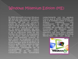 En 2000 Microsoft introdujo Windows     correctamente con los equipos
ME que era una copia de Windows         nuevos que lo tenían instalado, ya
98 con más aplicaciones añadidas.       que si se instalaba sobre un equipo
Windows ME fue un proyecto              antiguo         (mediante         una
rápido de un año para rellenar el       actualización de software) el
hueco entre Windows 98 y el nuevo       hardware de 16 bits era más
Windows XP, y eso se notó mucho         complejo de configurar, o bien no
en la poca estabilidad de esta          funcionaba en absoluto. Cabe
versión. En teoría Windows 2000 iba     destacar      que    este    sistema
a ser la unificación entre las dos      operativo fue muy poco popular
familias de Windows, la empresarial     por sus continuos errores y muchas
y la de hogar, pero por retrasos se     desventajas de uso (bugs ).
lanzó este pequeño avance. En
esta versión se aceleraba el inicio
del sistema y oficialmente ya no se
podía distinguir entre el MS-DOS y el
entorno gráfico Esta versión no traía
unidad de proceso de 16 bits,
centrándose únicamente en la
compatibilidad        con     nuevo
hardware de 32 bits. Como
consecuencia, sólo funcionaba
 