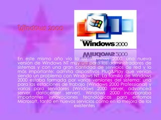 En este mismo año vio la luz Windows 2000, una nueva
versión de Windows NT muy útil para los administradores de
sistemas y con una gran cantidad de servicios de red y lo
más importante: admitía dispositivos Plug&Play que venían
siendo un problema con Windows NT. La familia de Windows
2000 estaba formada por varias versiones del sistema: una
para las estaciones de trabajo (Windows 2000 Professional) y
varias para servidores (Windows 2000 server, advanced
server, datacenter server). Windows 2000 incorporaba
importantes innovaciones tecnológicas para entornos
Microsoft, tanto en nuevos servicios como en la mejora de los
                          existentes
 