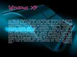 La unión de Windows NT/2000 y la familia de Windows 9.x se alcanzó
con Windows XP puesto en venta en 2001 en su versión Home y
Professional. Windows XP usa el núcleo de Windows NT. Incorpora una
nueva interfaz y hace alarde de mayores capacidades multimedia.
Además dispone de otras novedades como la multitarea
mejorada, soporte para redes inalámbricas y asistencia remota. Se
puede agregar inmediatamente de haber lanzado el último Service
Pack (SP2) Microsoft diseño un sistema orientado a Empresas y
Corporaciones llamado Microsoft Windows XP Corporate Edition, algo
similar al Windows XP Profesional, solo que diseñado especialmente a
Empresas. En el apartado multimedia, XP da un avance con la versión
Media Center(2002-2005). Esta versión ofrece una interfaz de acceso
fácil a todo lo relacionado con multimedia (TV, fotos, reproductor
DVD,                                                       Internet...)
 