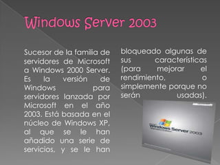 Sucesor de la familia de   bloqueado algunas de
servidores de Microsoft    sus      características
a Windows 2000 Server.     (para    mejorar      el
Es    la   versión    de   rendimiento,           o
Windows             para   simplemente porque no
servidores lanzada por     serán         usadas).
Microsoft en el año
2003. Está basada en el
núcleo de Windows XP,
al que se le han
añadido una serie de
servicios, y se le han
 