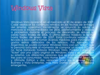 Windows Vista apareció en el mercado el 30 de enero de 2007.
Cabe destacar los continuos retrasos en las fechas de entrega
del sistema operativo. Inicialmente se anunció su salida al
mercado a inicios-mediados de 2006, posteriormente y debido
a problemas durante el proceso de desarrollo, se retrasó su
salida hasta finales de 2006. El último retraso traslado la fecha
hasta finales de enero de 2007. Estos continuos retrasos han
llevado a Microsoft a tomar diversas medidas para minimizar los
gastos extras derivados de los retrasos. Por ejemplo, en
Argentina, se podrá comprar Windows Vista con un "ticket" que
la persona adquiere al momento de comprar un nuevo PC que
no tiene instalado todavía Windows Vista. Podrán canjear el
"ticket" por una copia original de Windows Vista y así actualizar
su sistema. Las diferentes versiones que se podrán adquirir son
tres para el consumidor, Vista Home Basic, Vista Home Premium
y Ultimate Edition y dos versiones para las empresas, Vista
Business y Vista Enterprise, más Vista Starter, para los mercados
emergentes.
 