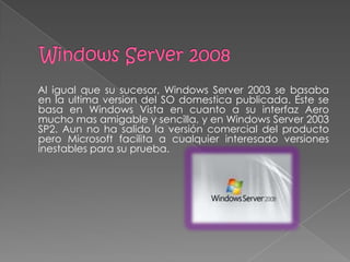 Al igual que su sucesor, Windows Server 2003 se basaba
en la ultima version del SO domestica publicada. Éste se
basa en Windows Vista en cuanto a su interfaz Aero
mucho mas amigable y sencilla, y en Windows Server 2003
SP2. Aun no ha salido la versión comercial del producto
pero Microsoft facilita a cualquier interesado versiones
inestables para su prueba.
 