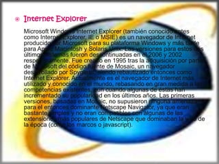    Internet Explorer
    Microsoft Windows Internet Explorer (también conocido antes
    como Internet Explorer, IE o MSIE) es un navegador de Internet
    producido por Microsoft para su plataforma Windows y más tarde
    para Apple Macintosh y Solaris Unix. Las versiones para estos dos
    últimos sistemas fueron descontinuadas en el 2006 y 2002
    respectivamente. Fue creado en 1995 tras la adquisición por parte
    de Microsoft del código fuente de Mosaic, un navegador
    desarrollado por Spyglass, siendo rebautizado entonces como
    Internet Explorer. Actualmente es el navegador de Internet más
    utilizado y conocido en el mundo, rebasando en gran medida a las
    competencias existentes, aún cuando algunas de éstas han
    incrementado su popularidad en los últimos años. Las primeras
    versiones, basadas en Mosaic, no supusieron ninguna amenaza
    para el entonces dominante Netscape Navigator, ya que eran
    bastante simples y no eran compatibles con algunas de las
    extensiones más populares de Netscape que dominaban la web de
    la época (como los marcos o javascript).
 